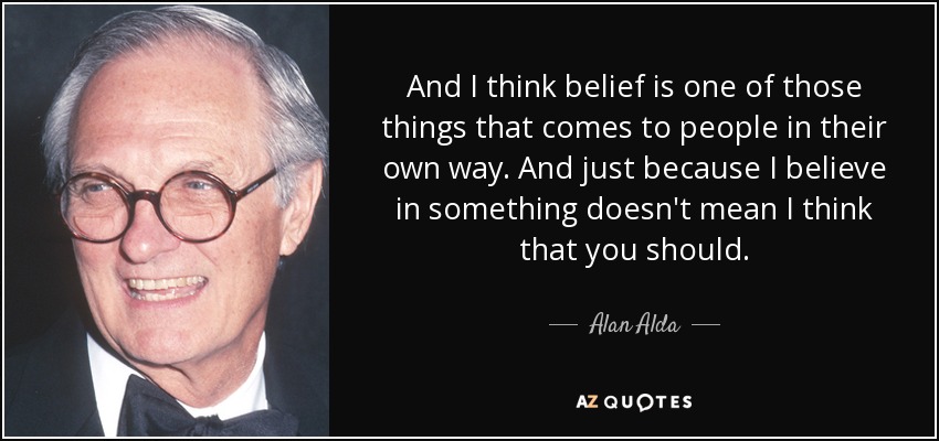 And I think belief is one of those things that comes to people in their own way. And just because I believe in something doesn't mean I think that you should. - Alan Alda