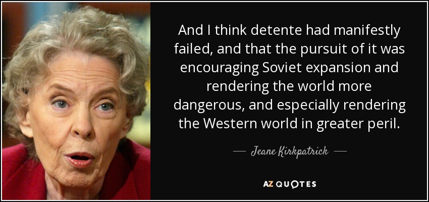 And I think detente had manifestly failed, and that the pursuit of it was encouraging Soviet expansion and rendering the world more dangerous, and especially rendering the Western world in greater peril. - Jeane Kirkpatrick