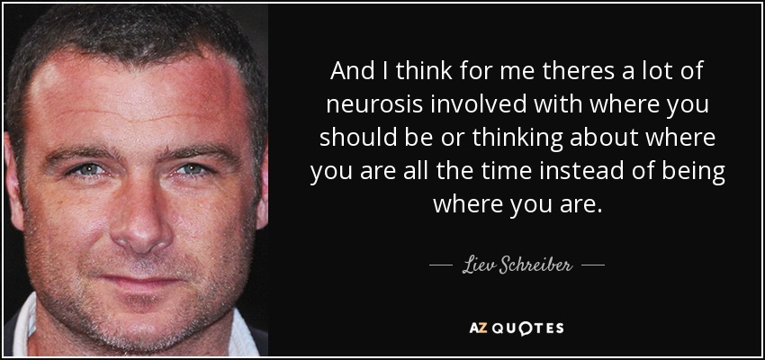 And I think for me theres a lot of neurosis involved with where you should be or thinking about where you are all the time instead of being where you are. - Liev Schreiber