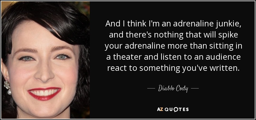 And I think I'm an adrenaline junkie, and there's nothing that will spike your adrenaline more than sitting in a theater and listen to an audience react to something you've written. - Diablo Cody