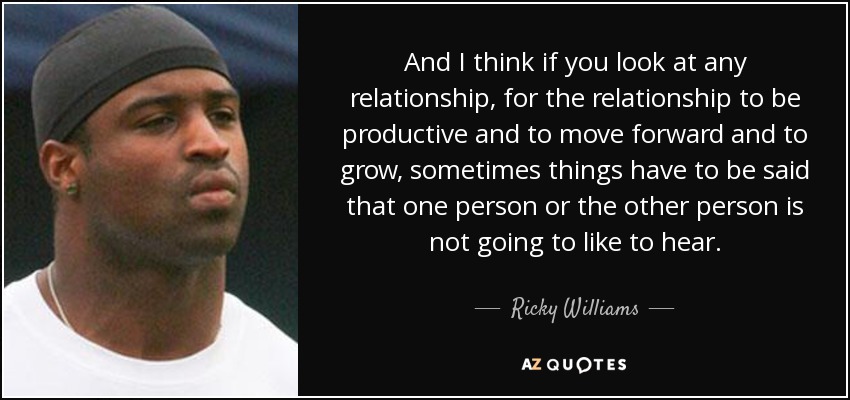 And I think if you look at any relationship, for the relationship to be productive and to move forward and to grow, sometimes things have to be said that one person or the other person is not going to like to hear. - Ricky Williams