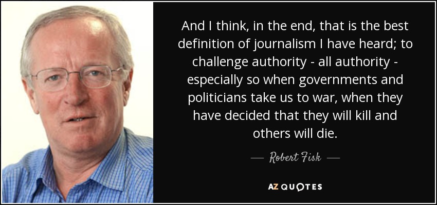 And I think, in the end, that is the best definition of journalism I have heard; to challenge authority - all authority - especially so when governments and politicians take us to war, when they have decided that they will kill and others will die. - Robert Fisk