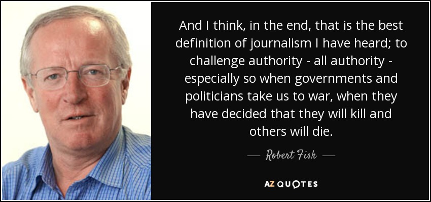 And I think, in the end, that is the best definition of journalism I have heard; to challenge authority - all authority - especially so when governments and politicians take us to war, when they have decided that they will kill and others will die. - Robert Fisk