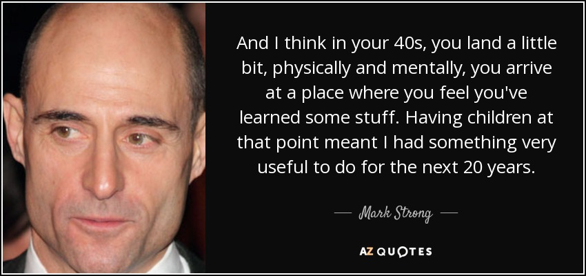 And I think in your 40s, you land a little bit, physically and mentally, you arrive at a place where you feel you've learned some stuff. Having children at that point meant I had something very useful to do for the next 20 years. - Mark Strong