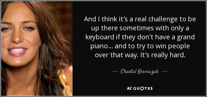 And I think it's a real challenge to be up there sometimes with only a keyboard if they don't have a grand piano... and to try to win people over that way. It's really hard. - Chantal Kreviazuk