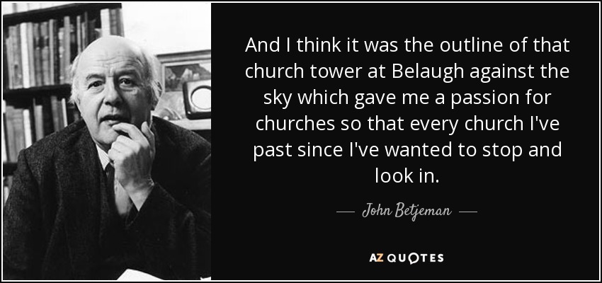 And I think it was the outline of that church tower at Belaugh against the sky which gave me a passion for churches so that every church I've past since I've wanted to stop and look in. - John Betjeman