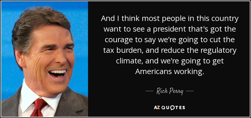 And I think most people in this country want to see a president that's got the courage to say we're going to cut the tax burden, and reduce the regulatory climate, and we're going to get Americans working. - Rick Perry