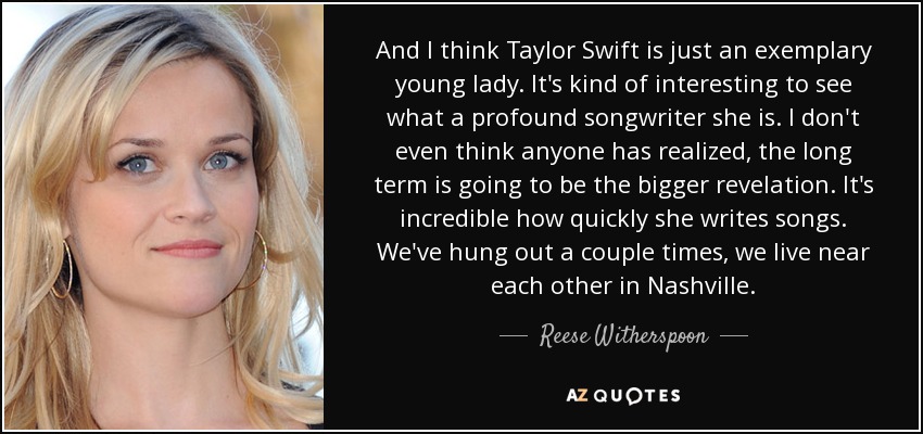 And I think Taylor Swift is just an exemplary young lady. It's kind of interesting to see what a profound songwriter she is. I don't even think anyone has realized, the long term is going to be the bigger revelation. It's incredible how quickly she writes songs. We've hung out a couple times, we live near each other in Nashville. - Reese Witherspoon