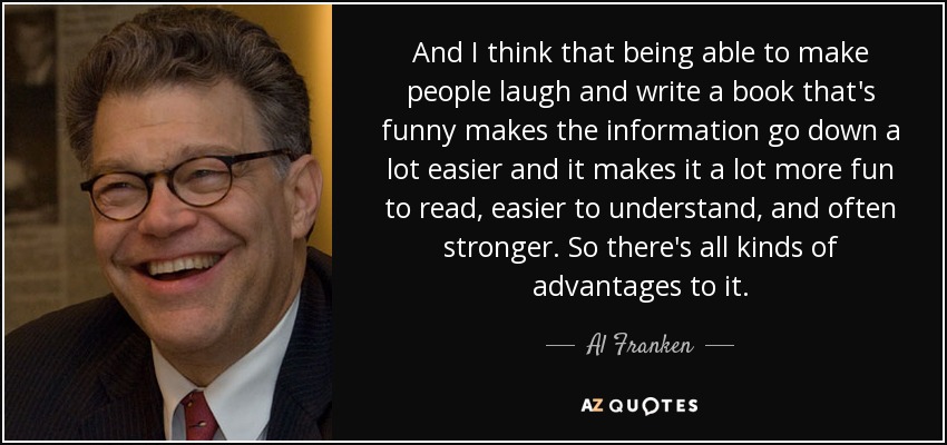And I think that being able to make people laugh and write a book that's funny makes the information go down a lot easier and it makes it a lot more fun to read, easier to understand, and often stronger. So there's all kinds of advantages to it. - Al Franken