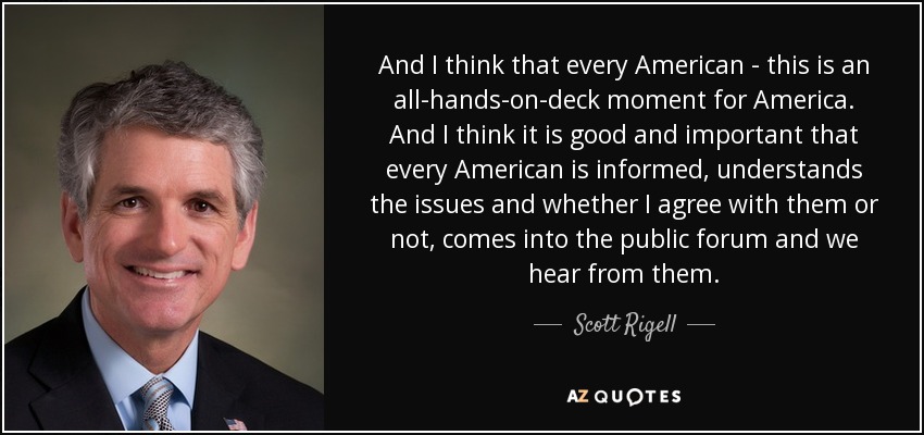 And I think that every American - this is an all-hands-on-deck moment for America. And I think it is good and important that every American is informed, understands the issues and whether I agree with them or not, comes into the public forum and we hear from them. - Scott Rigell
