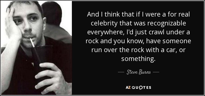 And I think that if I were a for real celebrity that was recognizable everywhere, I'd just crawl under a rock and you know, have someone run over the rock with a car, or something. - Steve Burns