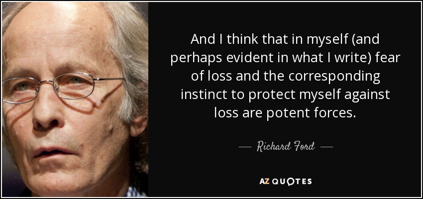 And I think that in myself (and perhaps evident in what I write) fear of loss and the corresponding instinct to protect myself against loss are potent forces. - Richard Ford