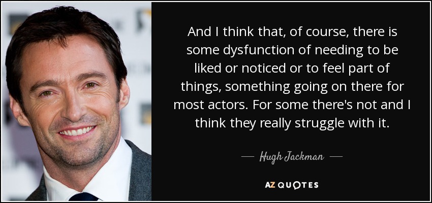 And I think that, of course, there is some dysfunction of needing to be liked or noticed or to feel part of things, something going on there for most actors. For some there's not and I think they really struggle with it. - Hugh Jackman