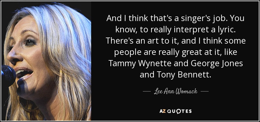 And I think that's a singer's job. You know, to really interpret a lyric. There's an art to it, and I think some people are really great at it, like Tammy Wynette and George Jones and Tony Bennett. - Lee Ann Womack