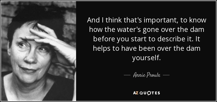 And I think that's important, to know how the water's gone over the dam before you start to describe it. It helps to have been over the dam yourself. - Annie Proulx