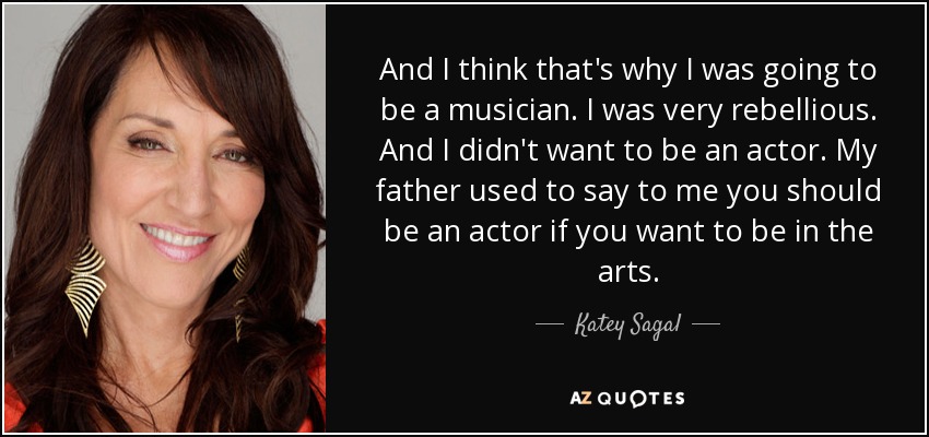 And I think that's why I was going to be a musician. I was very rebellious. And I didn't want to be an actor. My father used to say to me you should be an actor if you want to be in the arts. - Katey Sagal