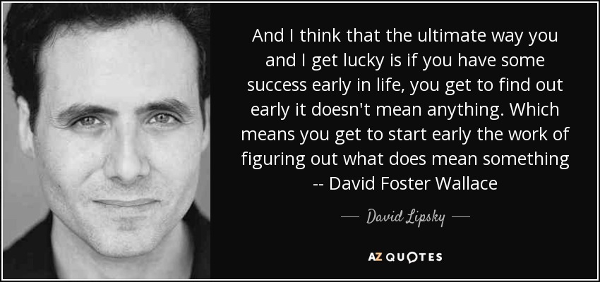 And I think that the ultimate way you and I get lucky is if you have some success early in life, you get to find out early it doesn't mean anything. Which means you get to start early the work of figuring out what does mean something -- David Foster Wallace - David Lipsky