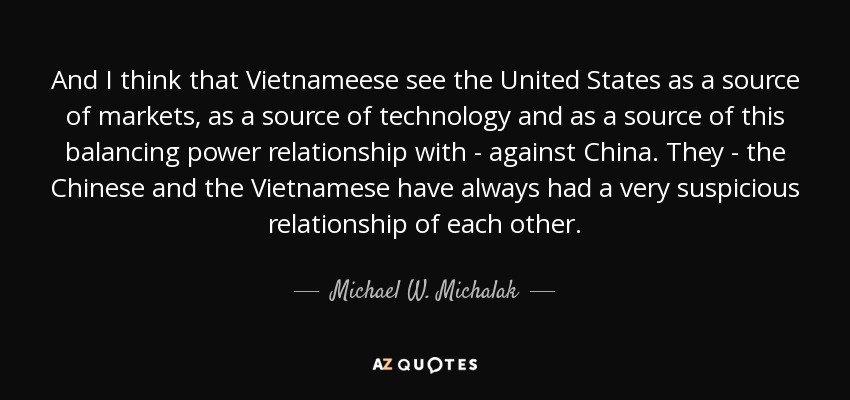 And I think that Vietnameese see the United States as a source of markets, as a source of technology and as a source of this balancing power relationship with - against China. They - the Chinese and the Vietnamese have always had a very suspicious relationship of each other. - Michael W. Michalak