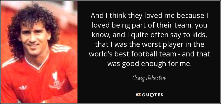 And I think they loved me because I loved being part of their team, you know, and I quite often say to kids, that I was the worst player in the world's best football team - and that was good enough for me. - Craig Johnston