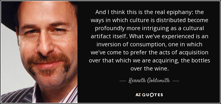 And I think this is the real epiphany: the ways in which culture is distributed become profoundly more intriguing as a cultural artifact itself. What we've experienced is an inversion of consumption, one in which we've come to prefer the acts of acquisition over that which we are acquiring, the bottles over the wine. - Kenneth Goldsmith