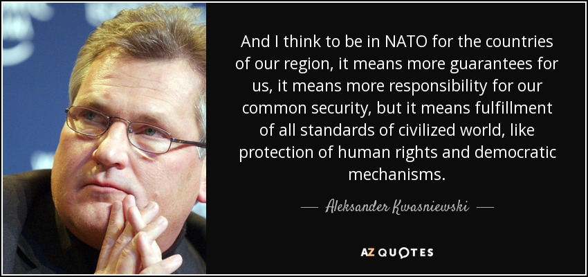 And I think to be in NATO for the countries of our region, it means more guarantees for us, it means more responsibility for our common security, but it means fulfillment of all standards of civilized world, like protection of human rights and democratic mechanisms. - Aleksander Kwasniewski