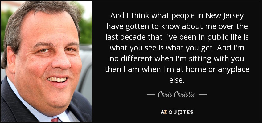 And I think what people in New Jersey have gotten to know about me over the last decade that I've been in public life is what you see is what you get. And I'm no different when I'm sitting with you than I am when I'm at home or anyplace else. - Chris Christie