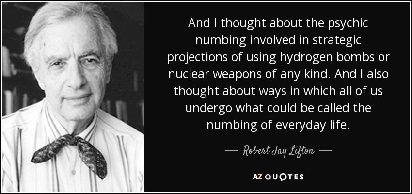 And I thought about the psychic numbing involved in strategic projections of using hydrogen bombs or nuclear weapons of any kind. And I also thought about ways in which all of us undergo what could be called the numbing of everyday life. - Robert Jay Lifton