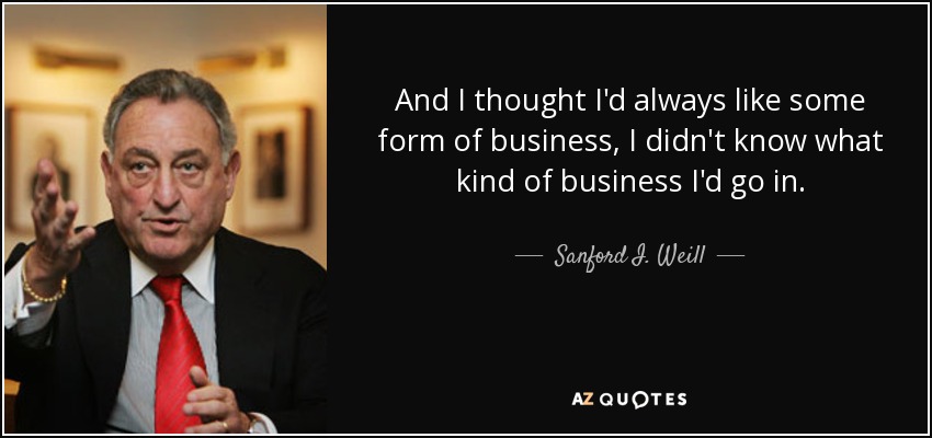 And I thought I'd always like some form of business, I didn't know what kind of business I'd go in. - Sanford I. Weill