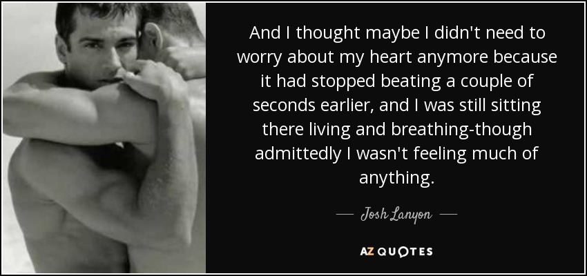 And I thought maybe I didn't need to worry about my heart anymore because it had stopped beating a couple of seconds earlier, and I was still sitting there living and breathing-though admittedly I wasn't feeling much of anything. - Josh Lanyon