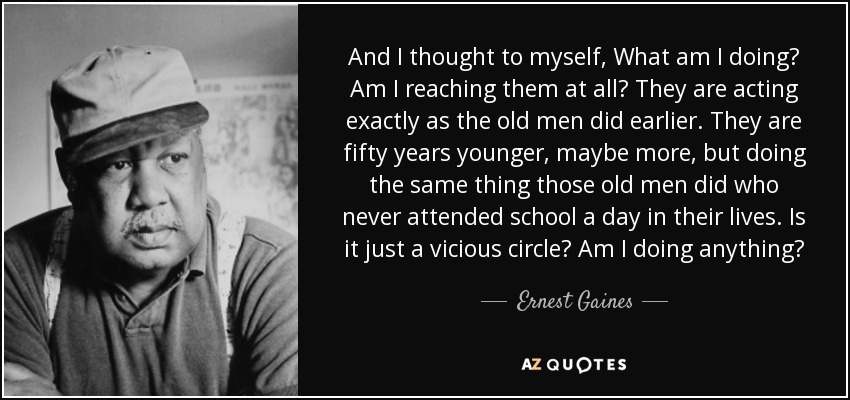 And I thought to myself, What am I doing? Am I reaching them at all? They are acting exactly as the old men did earlier. They are fifty years younger, maybe more, but doing the same thing those old men did who never attended school a day in their lives. Is it just a vicious circle? Am I doing anything? - Ernest Gaines