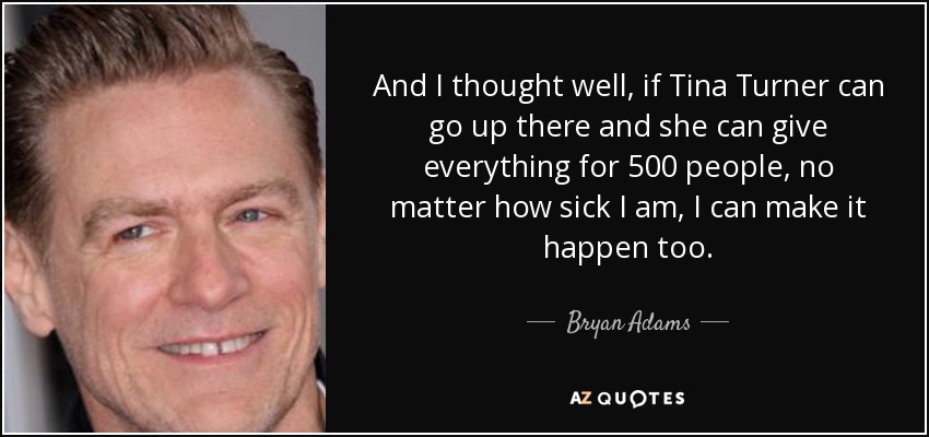 And I thought well, if Tina Turner can go up there and she can give everything for 500 people, no matter how sick I am, I can make it happen too. - Bryan Adams