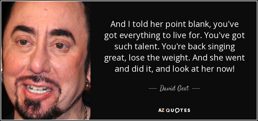 And I told her point blank, you've got everything to live for. You've got such talent. You're back singing great, lose the weight. And she went and did it, and look at her now! - David Gest