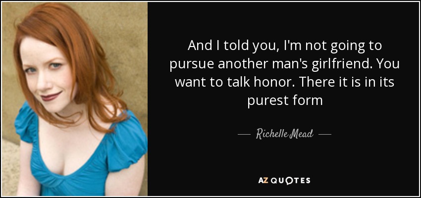 And I told you, I'm not going to pursue another man's girlfriend. You want to talk honor. There it is in its purest form - Richelle Mead