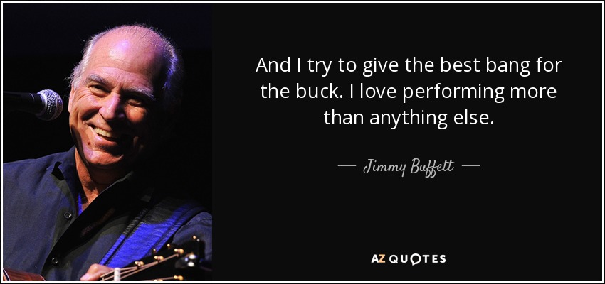 And I try to give the best bang for the buck. I love performing more than anything else. - Jimmy Buffett