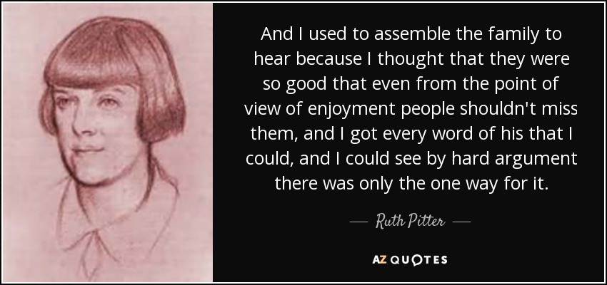 And I used to assemble the family to hear because I thought that they were so good that even from the point of view of enjoyment people shouldn't miss them, and I got every word of his that I could, and I could see by hard argument there was only the one way for it. - Ruth Pitter