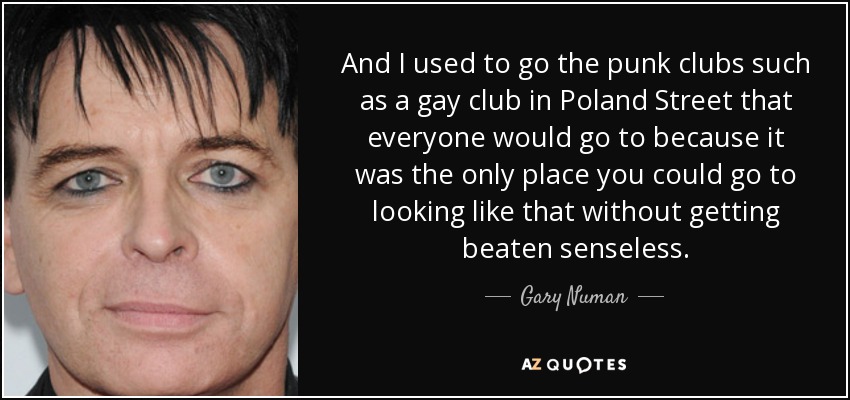 And I used to go the punk clubs such as a gay club in Poland Street that everyone would go to because it was the only place you could go to looking like that without getting beaten senseless. - Gary Numan