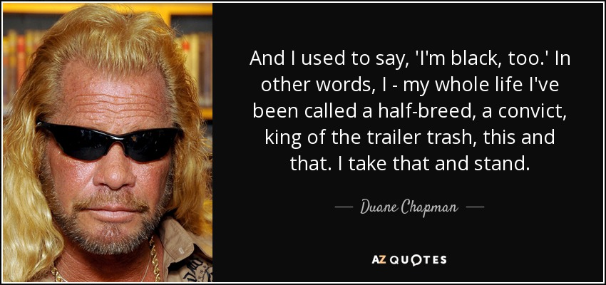 And I used to say, 'I'm black, too.' In other words, I - my whole life I've been called a half-breed, a convict, king of the trailer trash, this and that. I take that and stand. - Duane Chapman
