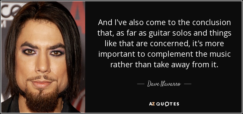 And I've also come to the conclusion that, as far as guitar solos and things like that are concerned, it's more important to complement the music rather than take away from it. - Dave Navarro