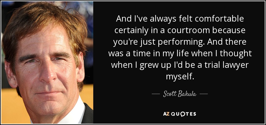 And I've always felt comfortable certainly in a courtroom because you're just performing. And there was a time in my life when I thought when I grew up I'd be a trial lawyer myself. - Scott Bakula