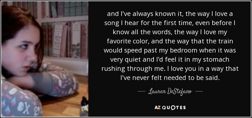 and I've always known it, the way I love a song I hear for the first time, even before I know all the words, the way I love my favorite color, and the way that the train would speed past my bedroom when it was very quiet and I'd feel it in my stomach rushing through me. I love you in a way that I've never felt needed to be said. - Lauren DeStefano