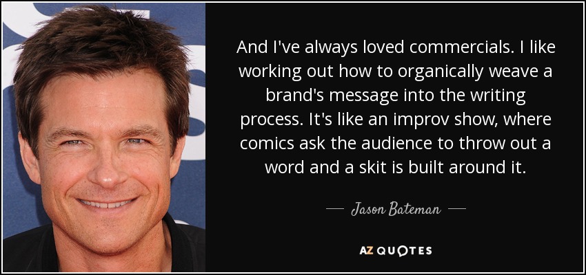 And I've always loved commercials. I like working out how to organically weave a brand's message into the writing process. It's like an improv show, where comics ask the audience to throw out a word and a skit is built around it. - Jason Bateman