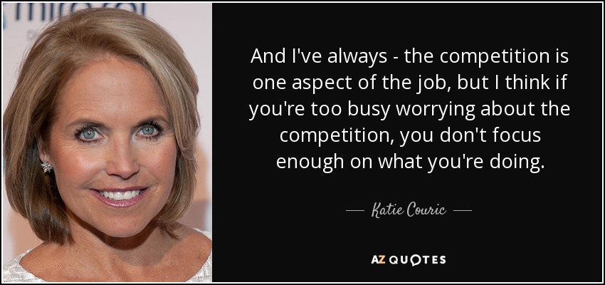 And I've always - the competition is one aspect of the job, but I think if you're too busy worrying about the competition, you don't focus enough on what you're doing. - Katie Couric