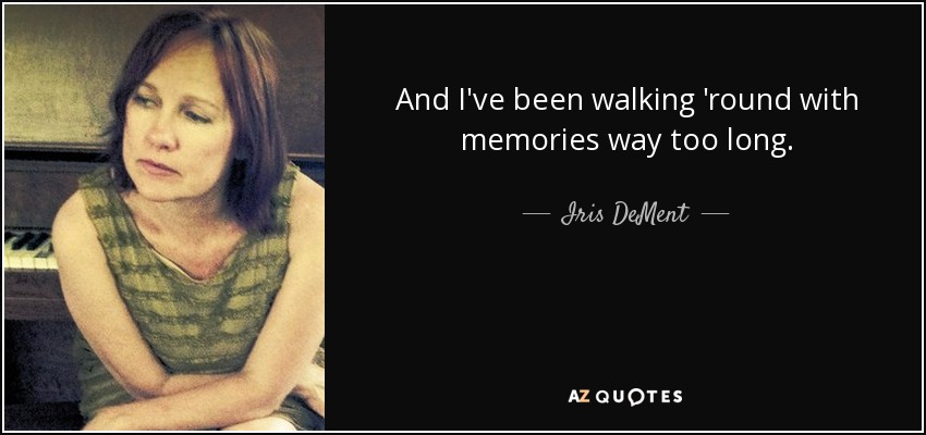 And I've been walking 'round with memories way too long. - Iris DeMent