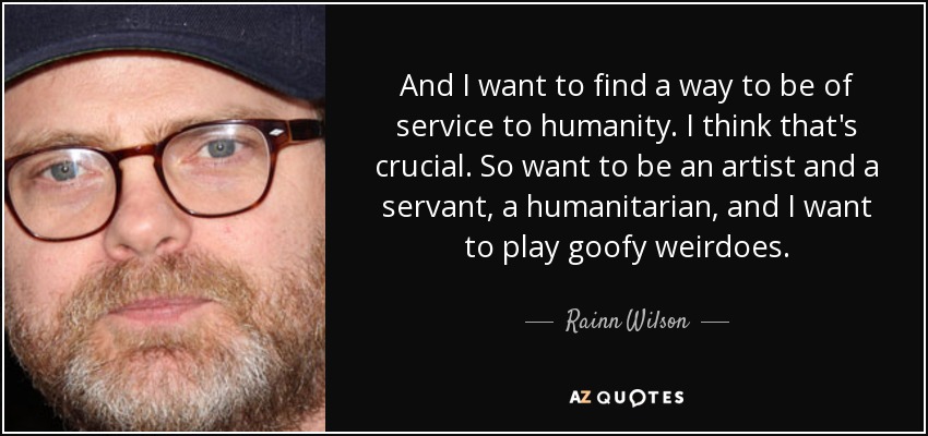 And I want to find a way to be of service to humanity. I think that's crucial. So want to be an artist and a servant, a humanitarian, and I want to play goofy weirdoes. - Rainn Wilson