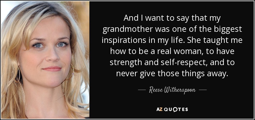 And I want to say that my grandmother was one of the biggest inspirations in my life. She taught me how to be a real woman, to have strength and self-respect, and to never give those things away. - Reese Witherspoon