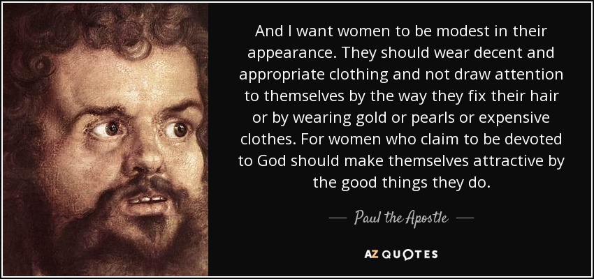 And I want women to be modest in their appearance. They should wear decent and appropriate clothing and not draw attention to themselves by the way they fix their hair or by wearing gold or pearls or expensive clothes. For women who claim to be devoted to God should make themselves attractive by the good things they do. - Paul the Apostle