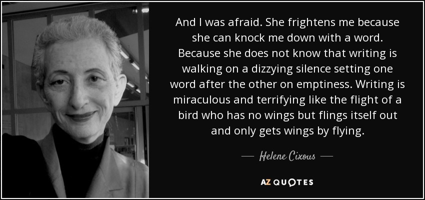 And I was afraid. She frightens me because she can knock me down with a word. Because she does not know that writing is walking on a dizzying silence setting one word after the other on emptiness. Writing is miraculous and terrifying like the flight of a bird who has no wings but flings itself out and only gets wings by flying. - Helene Cixous