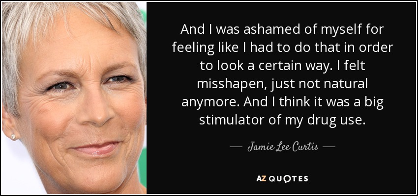 And I was ashamed of myself for feeling like I had to do that in order to look a certain way. I felt misshapen, just not natural anymore. And I think it was a big stimulator of my drug use. - Jamie Lee Curtis