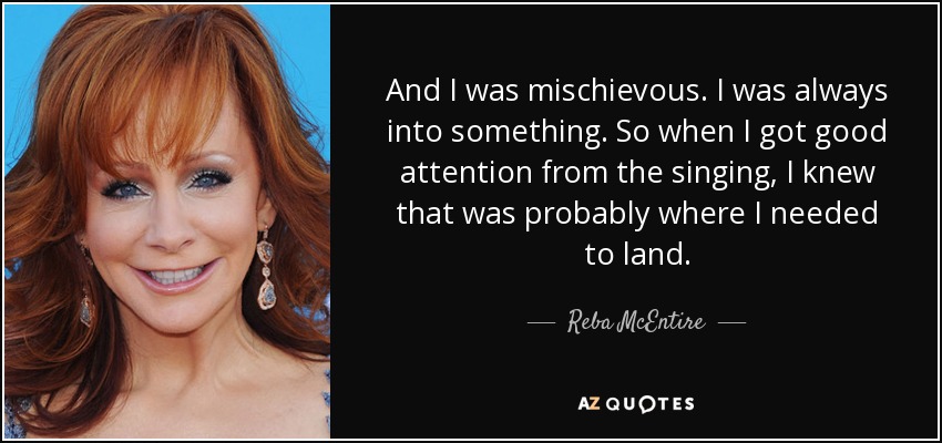 And I was mischievous. I was always into something. So when I got good attention from the singing, I knew that was probably where I needed to land. - Reba McEntire