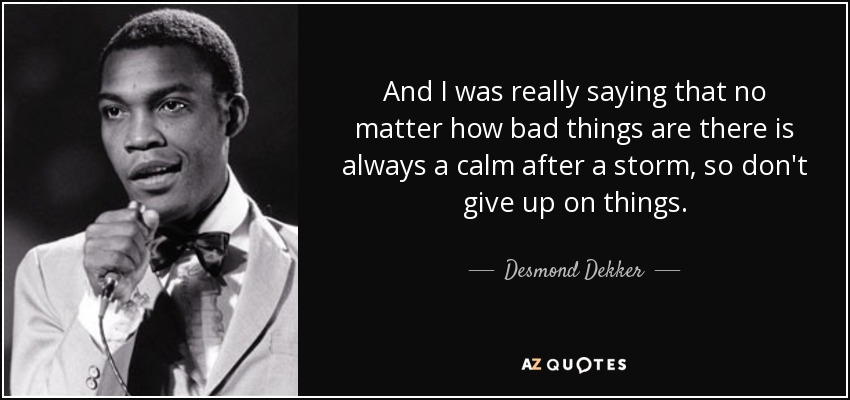 And I was really saying that no matter how bad things are there is always a calm after a storm, so don't give up on things. - Desmond Dekker